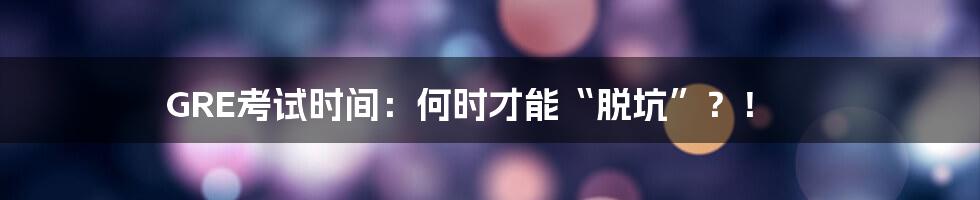 GRE考试时间：何时才能“脱坑”？！