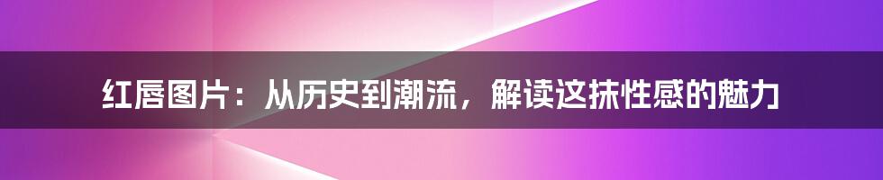 红唇图片：从历史到潮流，解读这抹性感的魅力