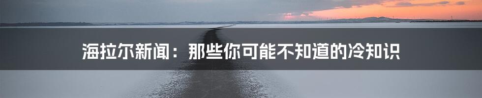 海拉尔新闻：那些你可能不知道的冷知识