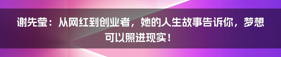 谢先莹：从网红到创业者，她的人生故事告诉你，梦想可以照进现实！