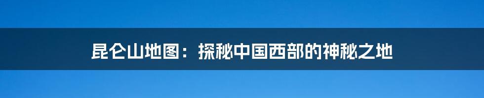 昆仑山地图：探秘中国西部的神秘之地