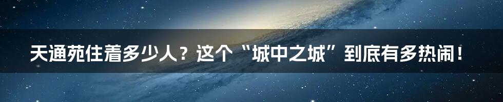 天通苑住着多少人？这个“城中之城”到底有多热闹！