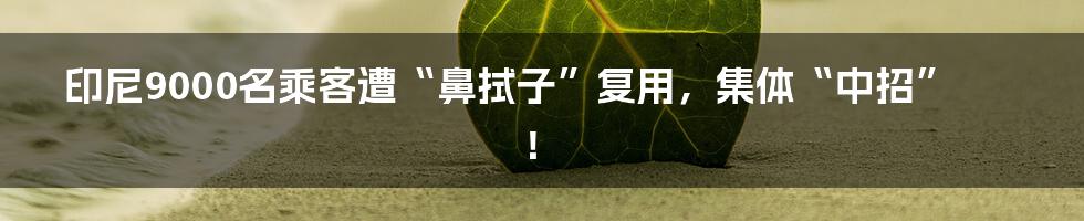 印尼9000名乘客遭“鼻拭子”复用，集体“中招”！