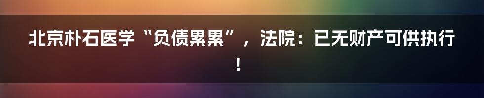 北京朴石医学“负债累累”，法院：已无财产可供执行！