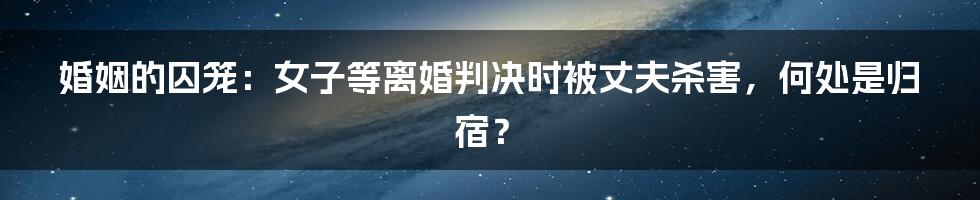 婚姻的囚笼：女子等离婚判决时被丈夫杀害，何处是归宿？