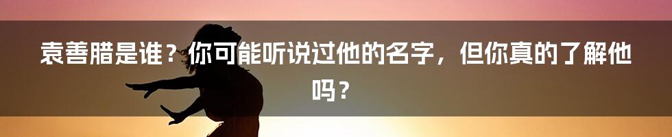 袁善腊是谁？你可能听说过他的名字，但你真的了解他吗？