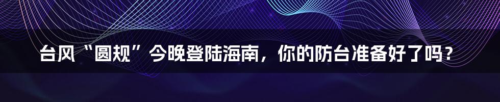 台风“圆规”今晚登陆海南，你的防台准备好了吗？