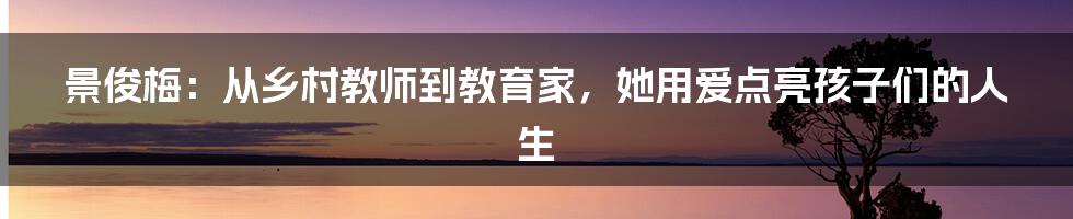 景俊梅：从乡村教师到教育家，她用爱点亮孩子们的人生