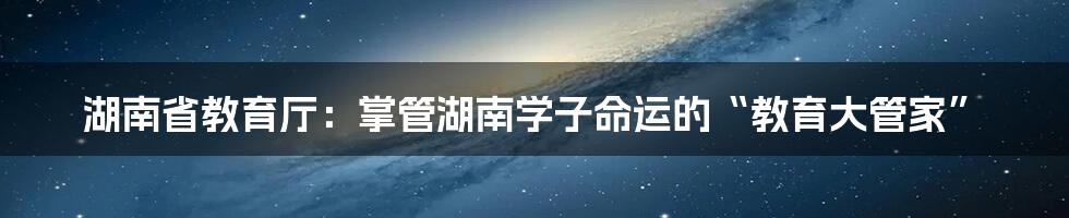 湖南省教育厅：掌管湖南学子命运的“教育大管家”