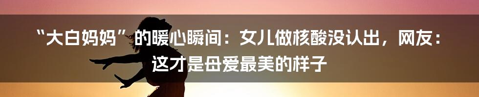 “大白妈妈”的暖心瞬间：女儿做核酸没认出，网友：这才是母爱最美的样子