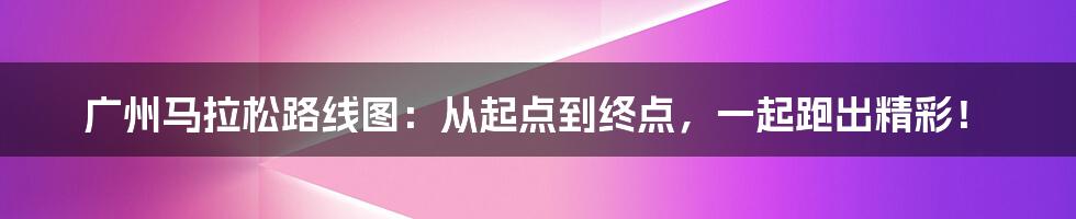 广州马拉松路线图：从起点到终点，一起跑出精彩！