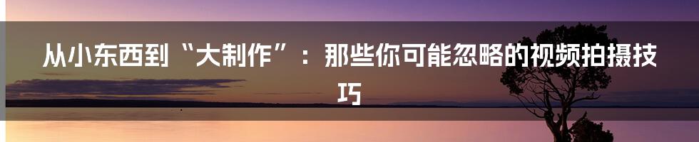 从小东西到“大制作”：那些你可能忽略的视频拍摄技巧