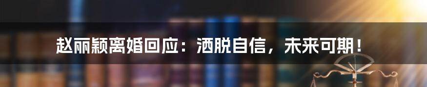 赵丽颖离婚回应：洒脱自信，未来可期！