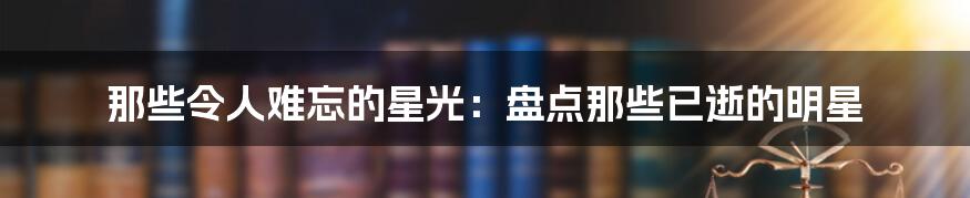 那些令人难忘的星光：盘点那些已逝的明星