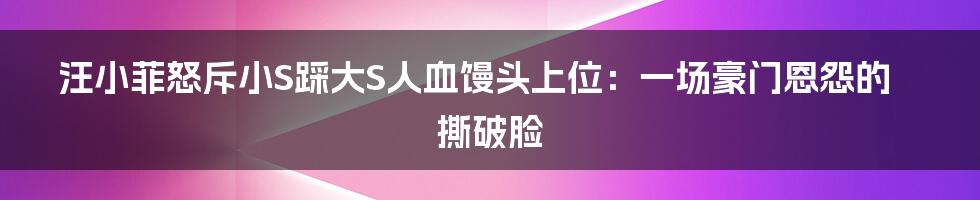 汪小菲怒斥小S踩大S人血馒头上位：一场豪门恩怨的撕破脸