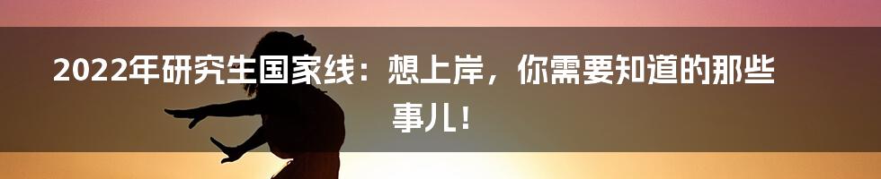 2022年研究生国家线：想上岸，你需要知道的那些事儿！