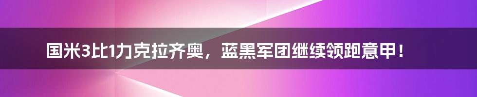 国米3比1力克拉齐奥，蓝黑军团继续领跑意甲！