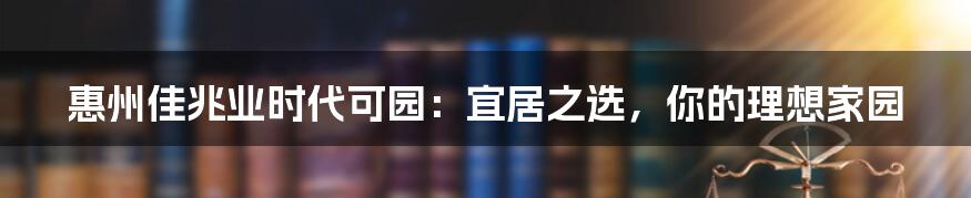 惠州佳兆业时代可园：宜居之选，你的理想家园