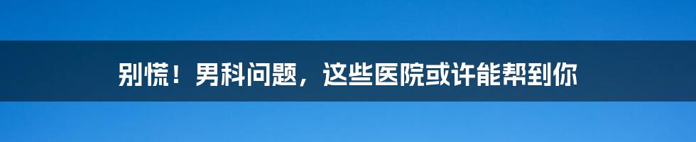 别慌！男科问题，这些医院或许能帮到你