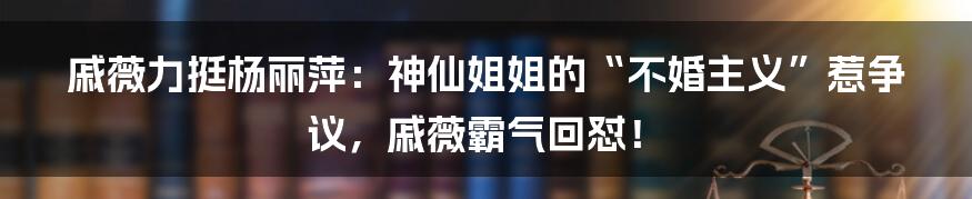 戚薇力挺杨丽萍：神仙姐姐的“不婚主义”惹争议，戚薇霸气回怼！