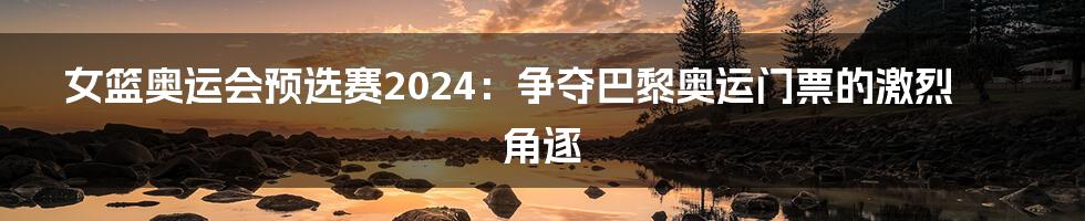 女篮奥运会预选赛2024：争夺巴黎奥运门票的激烈角逐