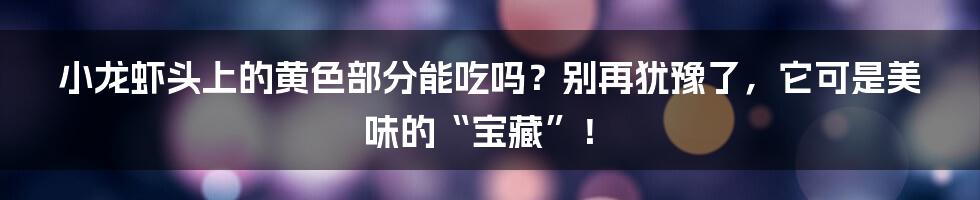 小龙虾头上的黄色部分能吃吗？别再犹豫了，它可是美味的“宝藏”！