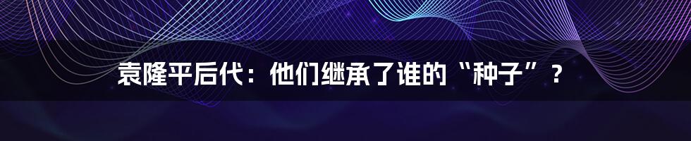 袁隆平后代：他们继承了谁的“种子”？