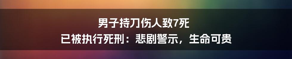 男子持刀伤人致7死 已被执行死刑：悲剧警示，生命可贵