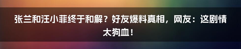 张兰和汪小菲终于和解？好友爆料真相，网友：这剧情太狗血！