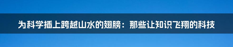 为科学插上跨越山水的翅膀：那些让知识飞翔的科技