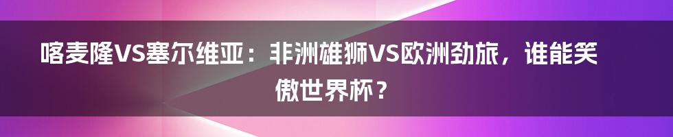 喀麦隆VS塞尔维亚：非洲雄狮VS欧洲劲旅，谁能笑傲世界杯？