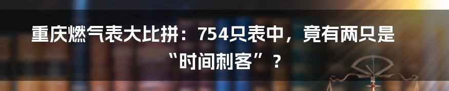 重庆燃气表大比拼：754只表中，竟有两只是“时间刺客”？