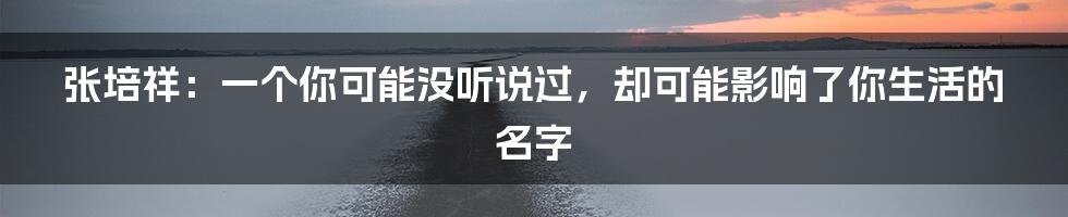 张培祥：一个你可能没听说过，却可能影响了你生活的名字