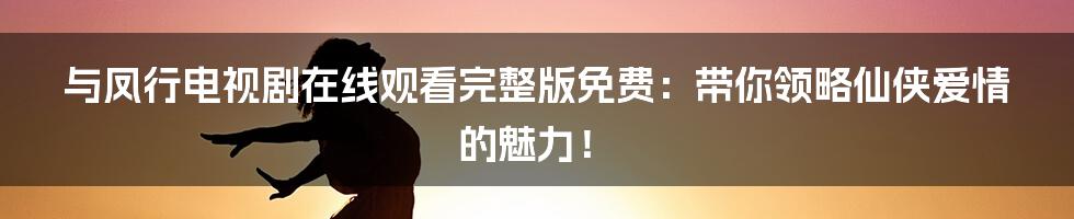 与凤行电视剧在线观看完整版免费：带你领略仙侠爱情的魅力！