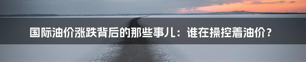 国际油价涨跌背后的那些事儿：谁在操控着油价？