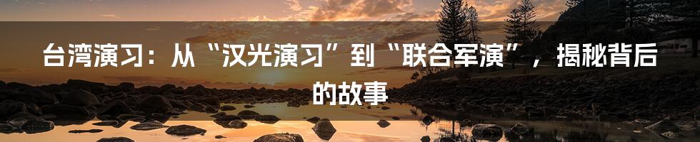 台湾演习：从“汉光演习”到“联合军演”，揭秘背后的故事