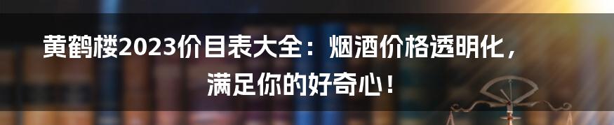 黄鹤楼2023价目表大全：烟酒价格透明化，满足你的好奇心！