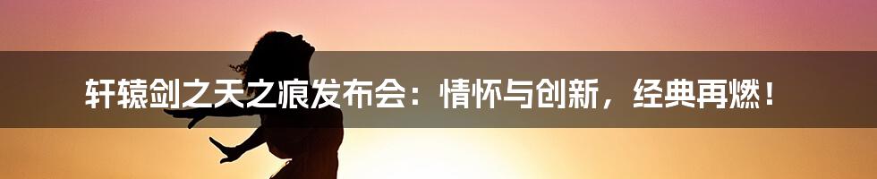 轩辕剑之天之痕发布会：情怀与创新，经典再燃！