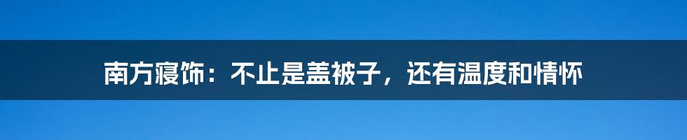 南方寝饰：不止是盖被子，还有温度和情怀