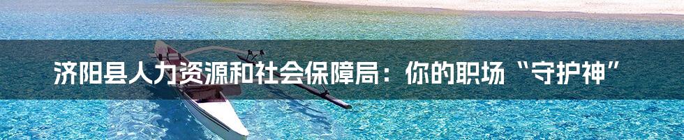 济阳县人力资源和社会保障局：你的职场“守护神”