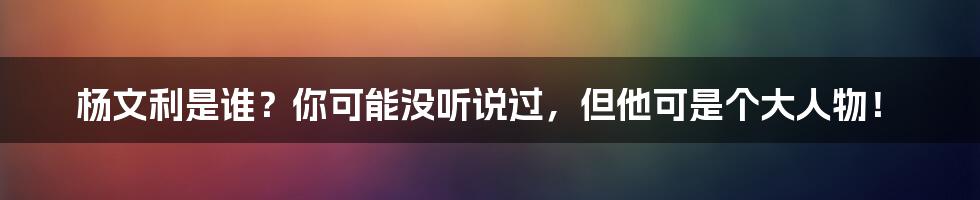 杨文利是谁？你可能没听说过，但他可是个大人物！