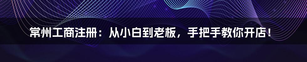 常州工商注册：从小白到老板，手把手教你开店！