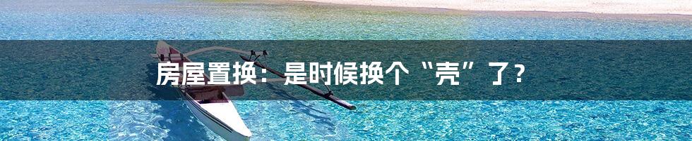 房屋置换：是时候换个“壳”了？