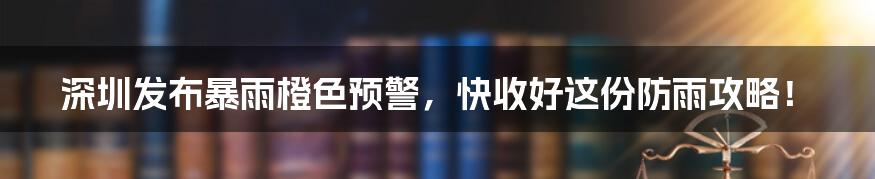 深圳发布暴雨橙色预警，快收好这份防雨攻略！