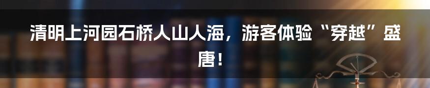 清明上河园石桥人山人海，游客体验“穿越”盛唐！