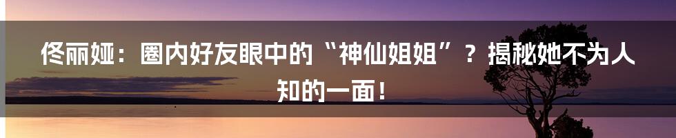 佟丽娅：圈内好友眼中的“神仙姐姐”？揭秘她不为人知的一面！