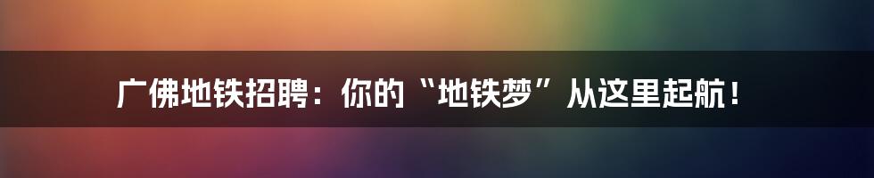 广佛地铁招聘：你的“地铁梦”从这里起航！