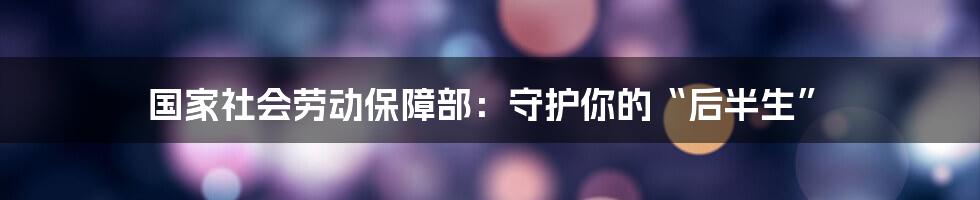 国家社会劳动保障部：守护你的“后半生”