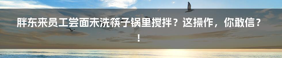 胖东来员工尝面未洗筷子锅里搅拌？这操作，你敢信？！