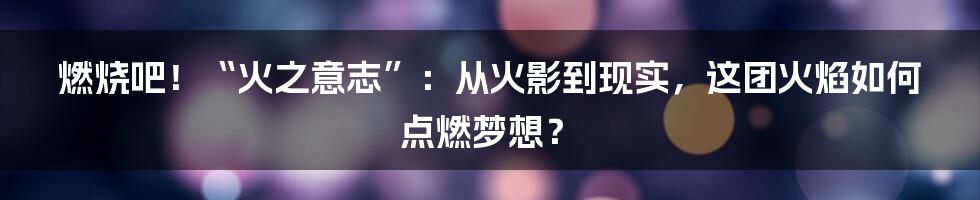 燃烧吧！“火之意志”：从火影到现实，这团火焰如何点燃梦想？